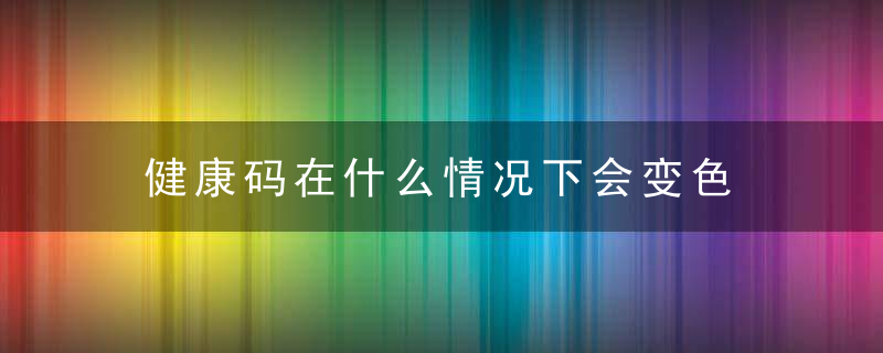 健康码在什么情况下会变色 健康码在什么情况下会变色